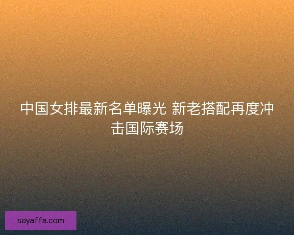 中国女排最新名单曝光 新老搭配再度冲击国际赛场 中国女排最新名单曝光 新老搭配再度冲击国际赛场