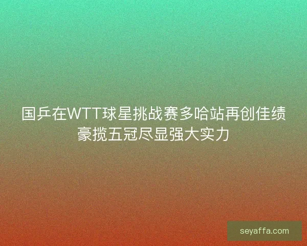 国乒在WTT球星挑战赛多哈站再创佳绩豪揽五冠尽显强大实力 国乒在WTT球星挑战赛多哈站再创佳绩豪揽五冠尽显强大实力