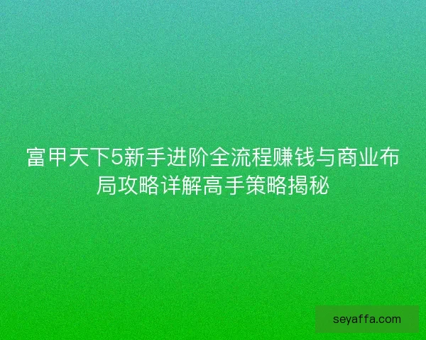 富甲天下5新手进阶全流程赚钱与商业布局攻略详解高手策略揭秘 富甲天下5新手进阶全流程赚钱与商业布局攻略详解高手策略揭秘