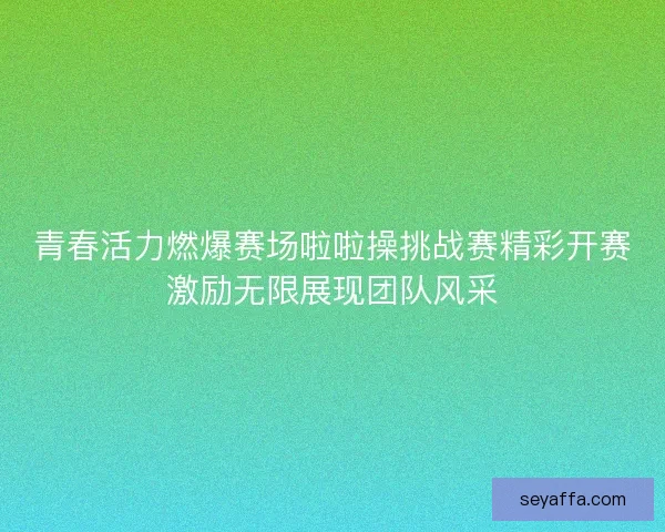 青春活力燃爆赛场啦啦操挑战赛精彩开赛激励无限展现团队风采 青春活力燃爆赛场啦啦操挑战赛精彩开赛激励无限展现团队风采