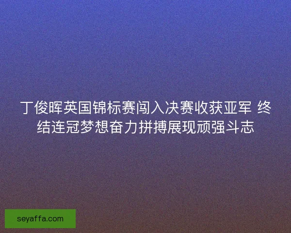 丁俊晖英国锦标赛闯入决赛收获亚军 终结连冠梦想奋力拼搏展现顽强斗志
