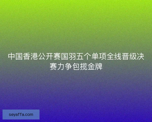 中国香港公开赛国羽五个单项全线晋级决赛力争包揽金牌 中国香港公开赛国羽五个单项全线晋级决赛力争包揽金牌