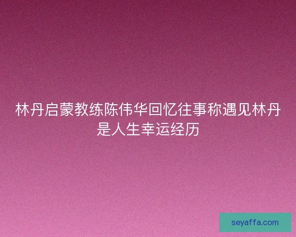 林丹启蒙教练陈伟华回忆往事称遇见林丹是人生幸运经历 林丹启蒙教练陈伟华回忆往事称遇见林丹是人生幸运经历