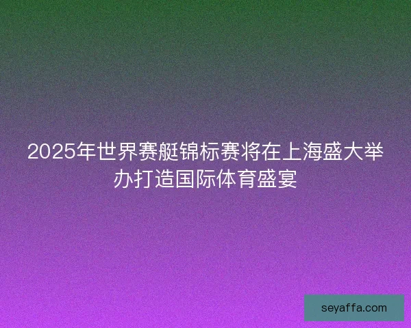 2025年世界赛艇锦标赛将在上海盛大举办打造国际体育盛宴