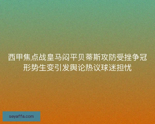 西甲焦点战皇马闷平贝蒂斯攻防受挫争冠形势生变引发舆论热议球迷担忧