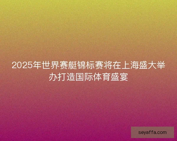 2025年世界赛艇锦标赛将在上海盛大举办打造国际体育盛宴 2025年世界赛艇锦标赛将在上海盛大举办打造国际体育盛宴