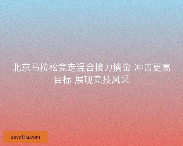 北京马拉松竞走混合接力摘金 冲击更高目标 展现竞技风采 北京马拉松竞走混合接力摘金 冲击更高目标 展现竞技风采