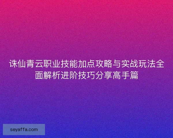 诛仙青云职业技能加点攻略与实战玩法全面解析进阶技巧分享高手篇 诛仙青云职业技能加点攻略与实战玩法全面解析进阶技巧分享高手篇
