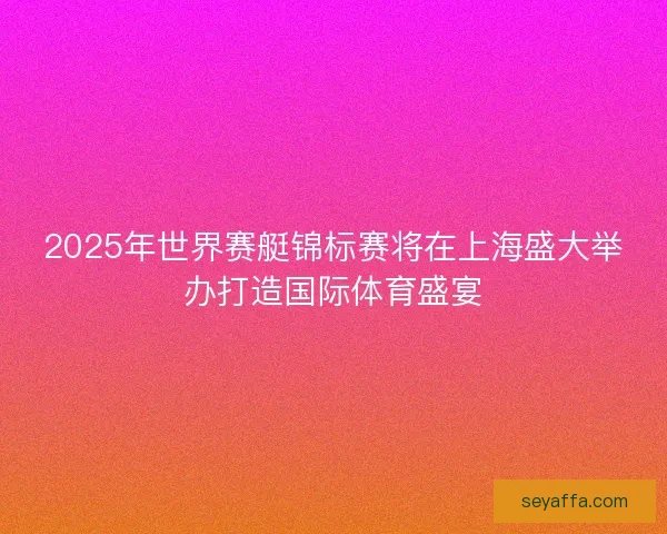 2025年世界赛艇锦标赛将在上海盛大举办打造国际体育盛宴