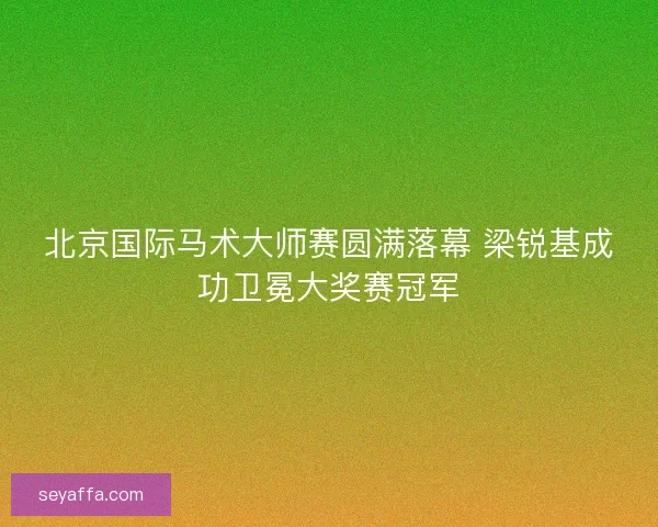 北京国际马术大师赛圆满落幕 梁锐基成功卫冕大奖赛冠军 北京国际马术大师赛圆满落幕 梁锐基成功卫冕大奖赛冠军