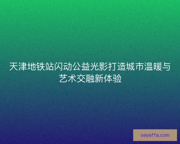 天津地铁站闪动公益光影打造城市温暖与艺术交融新体验 天津地铁站闪动公益光影打造城市温暖与艺术交融新体验