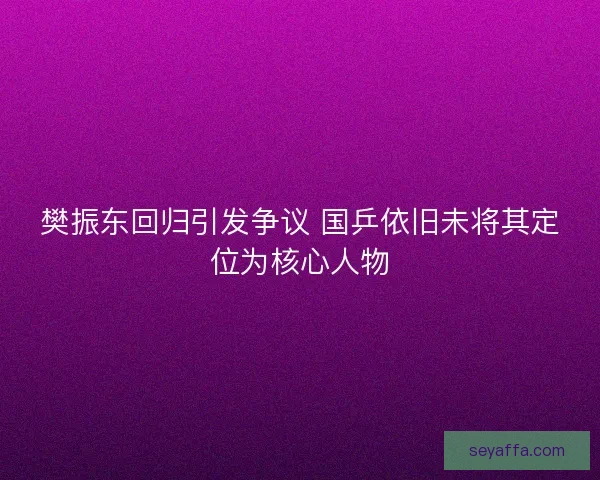 樊振东回归引发争议 国乒依旧未将其定位为核心人物 樊振东回归引发争议 国乒依旧未将其定位为核心人物