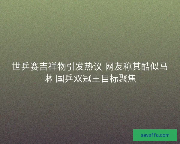 世乒赛吉祥物引发热议 网友称其酷似马琳 国乒双冠王目标聚焦 世乒赛吉祥物引发热议 网友称其酷似马琳 国乒双冠王目标聚焦