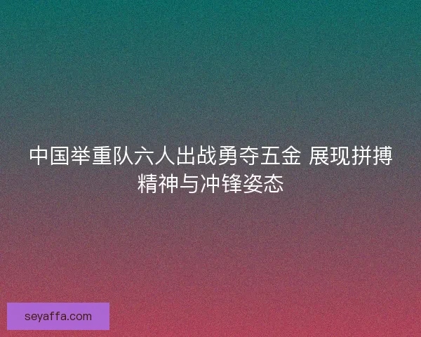 中国举重队六人出战勇夺五金 展现拼搏精神与冲锋姿态