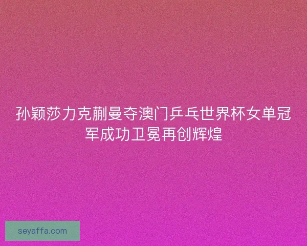 孙颖莎力克蒯曼夺澳门乒乓世界杯女单冠军成功卫冕再创辉煌