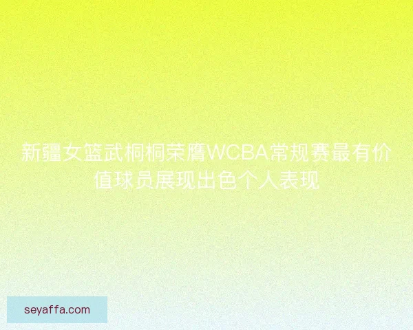 新疆女篮武桐桐荣膺WCBA常规赛最有价值球员展现出色个人表现