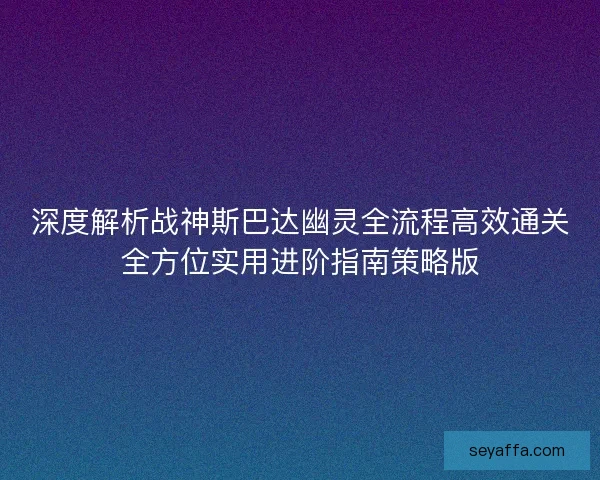 深度解析战神斯巴达幽灵全流程高效通关全方位实用进阶指南策略版