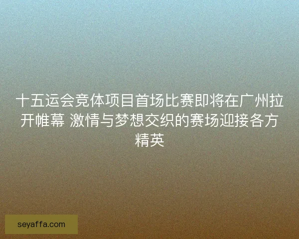 十五运会竞体项目首场比赛即将在广州拉开帷幕 激情与梦想交织的赛场迎接各方精英