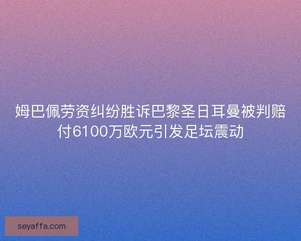 姆巴佩劳资纠纷胜诉巴黎圣日耳曼被判赔付6100万欧元引发足坛震动